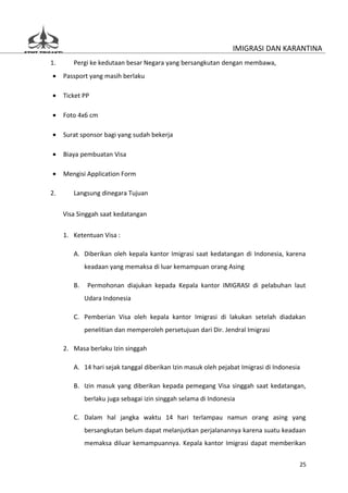 IMIGRASI DAN KARANTINA
1.      Pergi ke kedutaan besar Negara yang bersangkutan dengan membawa,
•    Passport yang masih berlaku

•    Ticket PP

•    Foto 4x6 cm

•    Surat sponsor bagi yang sudah bekerja

•    Biaya pembuatan Visa

•    Mengisi Application Form

2.      Langsung dinegara Tujuan

     Visa Singgah saat kedatangan


     1. Ketentuan Visa :

        A. Diberikan oleh kepala kantor Imigrasi saat kedatangan di Indonesia, karena
             keadaan yang memaksa di luar kemampuan orang Asing

        B.    Permohonan diajukan kepada Kepala kantor IMIGRASI di pelabuhan laut
             Udara Indonesia

        C. Pemberian Visa oleh kepala kantor Imigrasi di lakukan setelah diadakan
             penelitian dan memperoleh persetujuan dari Dir. Jendral Imigrasi

     2. Masa berlaku Izin singgah

        A. 14 hari sejak tanggal diberikan Izin masuk oleh pejabat Imigrasi di Indonesia

        B. Izin masuk yang diberikan kepada pemegang Visa singgah saat kedatangan,
             berlaku juga sebagai izin singgah selama di Indonesia

        C. Dalam hal jangka waktu 14 hari terlampau namun orang asing yang
             bersangkutan belum dapat melanjutkan perjalanannya karena suatu keadaan
             memaksa diluar kemampuannya. Kepala kantor Imigrasi dapat memberikan


                                                                                       25
 