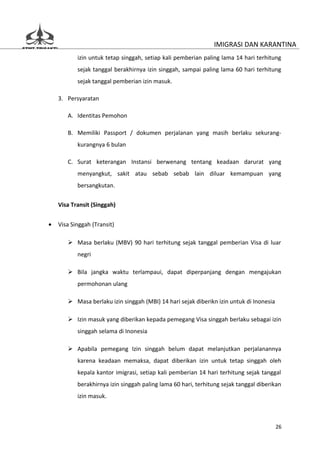 IMIGRASI DAN KARANTINA
           izin untuk tetap singgah, setiap kali pemberian paling lama 14 hari terhitung
           sejak tanggal berakhirnya izin singgah, sampai paling lama 60 hari terhitung
           sejak tanggal pemberian izin masuk.

    3. Persyaratan

       A. Identitas Pemohon

       B. Memiliki Passport / dokumen perjalanan yang masih berlaku sekurang-
           kurangnya 6 bulan

       C. Surat keterangan Instansi berwenang tentang keadaan darurat yang
           menyangkut, sakit atau sebab sebab lain diluar kemampuan yang
           bersangkutan.

    Visa Transit (Singgah)


•   Visa Singgah (Transit)

        Masa berlaku (MBV) 90 hari terhitung sejak tanggal pemberian Visa di luar
           negri

        Bila jangka waktu terlampaui, dapat diperpanjang dengan mengajukan
           permohonan ulang

        Masa berlaku izin singgah (MBI) 14 hari sejak diberikn izin untuk di Inonesia

        Izin masuk yang diberikan kepada pemegang Visa singgah berlaku sebagai izin
           singgah selama di Inonesia

        Apabila pemegang Izin singgah belum dapat melanjutkan perjalanannya
           karena keadaan memaksa, dapat diberikan izin untuk tetap singgah oleh
           kepala kantor imigrasi, setiap kali pemberian 14 hari terhitung sejak tanggal
           berakhirnya izin singgah paling lama 60 hari, terhitung sejak tanggal diberikan
           izin masuk.



                                                                                         26
 