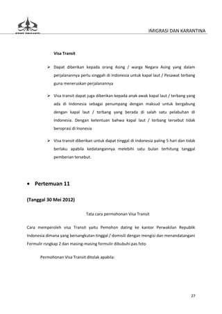 IMIGRASI DAN KARANTINA



              Visa Transit


           Dapat diberikan kepada orang Asing / warga Negara Asing yang dalam
              perjalanannya perlu singgah di Indonesia untuk kapal laut / Pesawat terbang
              guna meneruskan perjalanannya

           Visa transit dapat juga diberikan kepada anak awak kapal laut / terbang yang
              ada di Indonesia sebagai penumpang dengan maksud untuk bergabung
              dengan kapal laut / terbang yang berada di salah satu pelabuhan di
              Indonesia. Dengan ketentuan bahwa kapal laut / terbang tersebut tidak
              beroprasi di Inonesia

           Visa transit diberikan untuk dapat tinggal di Indonesia paling 5 hari dan tidak
              berlaku apabila kedatangannya melebihi satu bulan terhitung tanggal
              pemberian tersebut.




• Pertemuan 11

(Tanggal 30 Mei 2012)

                               Tata cara permohonan Visa Transit


Cara memperoleh visa Transit yaitu Pemohon dating ke kantor Perwakilan Republik
Indonesia dimana yang bersangkutan tinggal / domisili dengan mengisi dan menandatangani
Formulir rsngkap 2 dan masing-masing formulir dibubuhi pas foto

       Permohonan Visa Transit ditolak apabila:




                                                                                        27
 