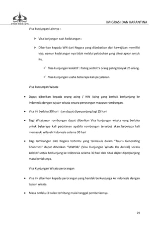 IMIGRASI DAN KARANTINA
    Visa kunjungan Lainnya :


        Visa kunjungan saat kedatangan :

        Diberikan kepada WN dari Negara yang dibebaskan dari kewajiban memiliki
           visa, namun kedatangan nya tidak melalui pelabuhan yang diteatapkan untuk
           itu.

                   Visa kunjungan kolektif : Paling sedikit 5 orang psling bsnyak 25 orang.

                   Visa kunjungan usaha beberapa kali perjalanan.


    Visa kunjungan Wisata


•   Dapat diberikan kepada orang asing / WN Asing yang berhak berkunjung ke
    Indonesia dengan tujuan wisata secara perorangan maupun rombongan.

•   Visa ini berlaku 30 hari dan dapat diperpanjang lagi 15 hari

•   Bagi Wisatawan rombongan dapat diberikan Visa kunjungan wisata yang berlaku
    untuk beberapa kali perjalanan apabila rombongan tersebut akan beberapa kali
    memasuki wilayah Indonesia selama 30 hari

•   Bagi rombongan dari Negara tertentu yang termasuk dalam “Touris Generating
    Countries” dapat diberikan “VKWOA” (Visa Kunjungan Wisata On Arrival) secara
    kolektif untuk berkunjung ke Indonesia selama 30 hari dan tidak dapat diperpanjang
    masa berlakunya.


    Visa Kunjungan Wisata perorangan


•   Visa ini diberikan kepada perorangan yang hendak berkunjunga ke Indonesia dengan
    tujuan wisata.

•   Masa berlaku 3 bulan terhitung mulai tanggal pemberiannya.




                                                                                          29
 
