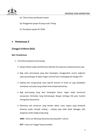 IMIGRASI DAN KARANTINA
         (a) Tahan proses pembuatan paspor


         (b) Penggantian paspor RI yang rusak / hilang

         (c) Perubahan paspor RI / SPAP.




• Pertemuan 2

(Tanggal 14 Maret 2012)

Bab I Pendahuluan


   1. Formalitas perjalanan penumpang


      • Setiap Individu wajib memiliki kartu identitas diri yang harus dibawa kemana saja.


      • Bagi calon penumpang yang akan berpergian menggunakan sarana angkutan
         udara penerbangan di dalam negeri minimal harus melengkapi diri dengan KTP.


      • Kadang kala mengunjungi suatu daerah tertentu di tanah air juga diwajibkan
         membawa surat jalan yang sahdari kota tempat domisilinya.


      • Bagi penumpang yang akan berpergian keluar negeri wajib memenuhi
         persyaratan formalitas tang berhubungan dengan lembaga CIQ yaitu Custom
         Immigration Quarantine.


      • Ketentuan dan peraturan yang berlaku dalam suatu negara yang berdaulat
         biasanya sudah menjadi undang – undang yang tidak boleh dilanggar oleh
         warganya sendiri palagi orang asing.


         KIMS = Kartu Izin Menetap Sementara (kurang lebih 1 tahun)

         KITT = Kartu Izin Tinggal Tetap (menikah)

                                                                                         3
 