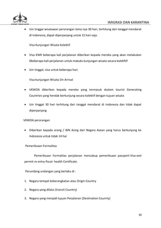 IMIGRASI DAN KARANTINA
•   Izin tinggal wisatawan perorangan lama nya 30 hari, terhitung dari tanggal mendarat
    di Indonesia, dapat diperpanjang untuk 15 hari saja.

    Visa Kunjungan Wisata Kolektif


•   Visa KWK beberapa kali perjalanan diberikan kepada mereka yang akan melakukan
    0beberapa kali perjalanan untuk maksdu kunjungan wisata secara kolekftif

•   Izin tinggal, visa untuk beberapa hari.


    Visa kunjungan Wisata On Arrival


•   VKWOA diberikan kepada mereka yang termasuk dsalam tourist Generating
    Countries yang hendak berkunjung secara kolektif dengan tujuan wisata

•   Izin tinggal 30 hari terhitung dari tanggal mendarat di Indonesia dan tidak dapat
    diperpanjang


VKWOA perorangan


•   Diberikan kepada orang / WN Asing dari Negara Asean yang harus berkunjung ke
    Indonesia untuk tidak 14 har

 Pemeriksaan Formalitas


       Pemeriksaan Formalitas perjalanan mencakup pemeriksaan passport-Visa-exit
permit-re entry-fiscal- health Certificate.


 Perundang undangan yang berlaku di :

1. Negara tempat keberangkatan atau Origin Country

2. Negara yang dilalui (transit Country)

3. Negara yang menjadi tujuan Perjalanan (Destination Counrty)




                                                                                    30
 