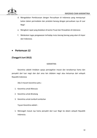 IMIGRASI DAN KARANTINA
       d. Mengadakan Pembicaraan dengan Perusahaan di Indonesia yang mempunyai
          kaitan dalam permodalan dan produksi barang dengan perusahaan nya di Luar
          Negri

       e. Mengikuti rapat yang diadakan di kantor Pusat dan Perwakilan di Indonesia

       f. Melakukan tugas pengawasan terhadap mutu barang barang yang akan di impor
          dari Indonesia.




• Pertemuan 12

(Tanggal 6 Juni 2012)

                                          KARANTINA

       Karantina adalah tindakan upaya pencegahan masuk dan tersebarnya hama dan
penyakit dari luar negri dan dari area lain didalam negri atau keluarnya dari wilayah
Republik Indonesia


       Ada 3 macam karantina yaitu :

   1. Karantina untuk Manusia

   2. Karantina untuk Binatang

   3. Karantina untuk tumbuh tumbuhan


       Tujuan Karantina adalah :

   1. Mencegah masuk nya hama penyakit dari Luar Negri ke dalam wilayah Republik
       Indonesia.




                                                                                      32
 
