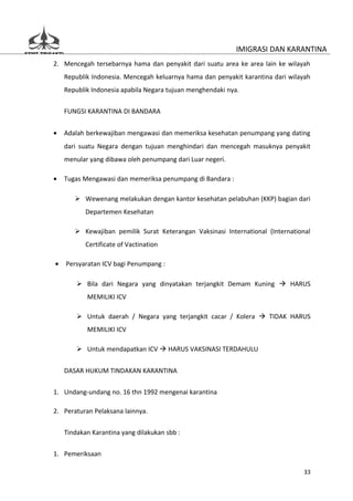 IMIGRASI DAN KARANTINA
2. Mencegah tersebarnya hama dan penyakit dari suatu area ke area lain ke wilayah
    Republik Indonesia. Mencegah keluarnya hama dan penyakit karantina dari wilayah
    Republik Indonesia apabila Negara tujuan menghendaki nya.


    FUNGSI KARANTINA DI BANDARA


•   Adalah berkewajiban mengawasi dan memeriksa kesehatan penumpang yang dating
    dari suatu Negara dengan tujuan menghindari dan mencegah masuknya penyakit
    menular yang dibawa oleh penumpang dari Luar negeri.

•   Tugas Mengawasi dan memeriksa penumpang di Bandara :

        Wewenang melakukan dengan kantor kesehatan pelabuhan (KKP) bagian dari
           Departemen Kesehatan

        Kewajiban pemilik Surat Keterangan Vaksinasi International (International
           Certificate of Vactination

•   Persyaratan ICV bagi Penumpang :

         Bila dari Negara yang dinyatakan terjangkit Demam Kuning  HARUS
           MEMILIKI ICV

         Untuk daerah / Negara yang terjangkit cacar / Kolera  TIDAK HARUS
           MEMILIKI ICV

         Untuk mendapatkan ICV  HARUS VAKSINASI TERDAHULU


    DASAR HUKUM TINDAKAN KARANTINA

1. Undang-undang no. 16 thn 1992 mengenai karantina

2. Peraturan Pelaksana lainnya.

    Tindakan Karantina yang dilakukan sbb :


1. Pemeriksaan

                                                                                33
 