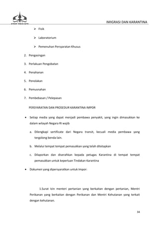 IMIGRASI DAN KARANTINA
       Fisik

       Laboratorium

       Pemenuhan Persyaratan Khusus

2. Pengasingan

3. Perlakuan Pengobatan

4. Penahanan

5. Penolakan

6. Pemusnahan

7. Pembebasan / Pelepasan

    PERSYARATAN DAN PROSEDUR KARANTINA IMPOR


•   Setiap media yang dapat menjadi pembawa penyakit, yang ingin dimasukkan ke
    dalam wilayah Negara RI wajib

    a. Dilengkapi sertificate dari Negara transit, kecuali media pembawa yang
       tergolong benda lain.

    b. Melalui tempat tempat pemasukkan yang telah ditetapkan

    c. Dilaporkan dan diserahkan kepada petugas Karantina di tempat tempat
       pemasukkan untuk keperluan Tindakan Karantina

•   Dokumen yang dipersyaratkan untuk Impor:




           1.Surat Izin menteri pertanian yang berkaitan dengan pertanian, Mentri
    Perikanan yang berkaitan dengan Perikanan dan Mentri Kehutanan yang terkait
    dengan kehutanan.


                                                                               34
 