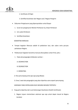 IMIGRASI DAN KARANTINA
            2. Sertificate of Origin


            3. Sertifikat kesehatan dari Negara asal / Negara Pengirim


•   Dokumen Pengeluaran yang dipersyaratkan untuk Ekspor

    1. Surat Izin pengeluaran Menteri Perikanan Cq. Dirjen Perikanan

    2. Izin usaha Perikanan

    3. Sertifikat Kesehatan

    KARANTINA MANUSIA


•   Tempat kegiatan Manusia adalah di pelabuhan laut, dan udara serta pos-pos
    perbatasan Negara.

•   Pelaksanaan kegiatan karantina manusia ditunjukkan untuk 4 hal, yaitu :

    1. Pada alat pengangkut dilakukan sanitasi :


        A. DESINFECTION

        B. DESINSECTION


        C. DERRATING

    2. Para penumpang serta apa saja yang dibawa


    3. Crew / awal alat pengangkut yang akan diperiksa sama seperti penumpang.

    VAKSINASI YANG DIPERLUKAN OLEH NEGARA NEGARA TERTENTU


•   Yang perlu diperiksa dari surat keterangan Kesehatan (Health Certificate):

    1. Negara tujuan memerlukan vaksinasi apa saja untuk dapat masuk ke Negara
       tersebut



                                                                                 35
 