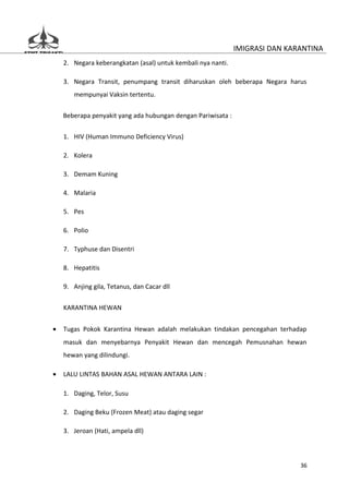 IMIGRASI DAN KARANTINA
    2. Negara keberangkatan (asal) untuk kembali nya nanti.

    3. Negara Transit, penumpang transit diharuskan oleh beberapa Negara harus
       mempunyai Vaksin tertentu.


    Beberapa penyakit yang ada hubungan dengan Pariwisata :

    1. HIV (Human Immuno Deficiency Virus)

    2. Kolera

    3. Demam Kuning

    4. Malaria

    5. Pes

    6. Polio

    7. Typhuse dan Disentri

    8. Hepatitis

    9. Anjing gila, Tetanus, dan Cacar dll


    KARANTINA HEWAN


•   Tugas Pokok Karantina Hewan adalah melakukan tindakan pencegahan terhadap
    masuk dan menyebarnya Penyakit Hewan dan mencegah Pemusnahan hewan
    hewan yang dilindungi.

•   LALU LINTAS BAHAN ASAL HEWAN ANTARA LAIN :

    1. Daging, Telor, Susu

    2. Daging Beku (Frozen Meat) atau daging segar

    3. Jeroan (Hati, ampela dll)



                                                                              36
 
