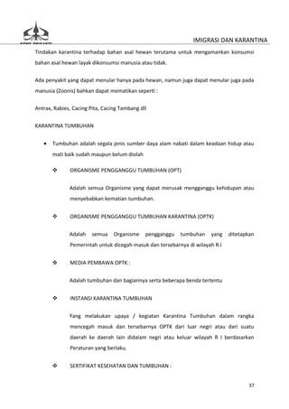 IMIGRASI DAN KARANTINA
Tindakan karantina terhadap bahan asal hewan terutama untuk mengamankan konsumsi
bahan asal hewan layak dikonsumsi manusia atau tidak.

Ada penyakit yang dapat menular hanya pada hewan, namun juga dapat menular juga pada
manusia (Zoonis) bahkan dapat mematikan seperti :

Antrax, Rabies, Cacing Pita, Cacing Tambang dll


KARANTINA TUMBUHAN


   •   Tumbuhan adalah segala jenis sumber daya alam nabati dalam keadaan hidup atau
       mati baik sudah maupun belum diolah

             ORGANISME PENGGANGGU TUMBUHAN (OPT)


              Adalah semua Organisme yang dapat merusak mengganggu kehidupan atau
              menyebabkan kematian tumbuhan.


             ORGANISME PENGGANGGU TUMBUHAN KARANTINA (OPTK)


              Adalah    semua    Organisme    pengganggu   tumbuhan   yang    ditetapkan
              Pemerintah untuk dicegah masuk dan tersebarnya di wilayah R.I


             MEDIA PEMBAWA OPTK :


              Adalah tumbuhan dan bagiannya serta beberapa benda tertentu


             INSTANSI KARANTINA TUMBUHAN


              Yang melakukan upaya / kegiatan Karantina Tumbuhan dalam rangka
              mencegah masuk dan tersebarnya OPTK dari luar negri atau dari suatu
              daerah ke daerah lain didalam negri atau keluar wilayah R I berdasarkan
              Peraturan yang berlaku.


             SERTIFIKAT KESEHATAN DAN TUMBUHAN :


                                                                                     37
 