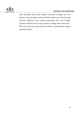 IMIGRASI DAN KARANTINA
Surat keterangan yang dibuat Pejabat berwenang di Negara asal atau
pengirim yang menyatakan bahwa tumbuhan bahan asal tumbuhan yang
tercantum didalamnya telah melewati pemeriksaan dan / atau tindakan
karantina tumbuhan lainnya sesuai prosedur, sehingga tidak tertular OPT /
OPTK dan memenuhi syarat Karantina tumbuhan yang ditetapkan Negara
atau daerah tujuan.




                                                                      38
 
