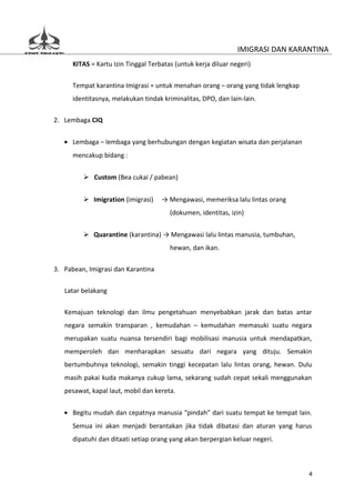 IMIGRASI DAN KARANTINA
      KITAS = Kartu Izin Tinggal Terbatas (untuk kerja diluar negeri)


      Tempat karantina Imigrasi = untuk menahan orang – orang yang tidak lengkap
      identitasnya, melakukan tindak kriminalitas, DPO, dan lain-lain.


2. Lembaga CIQ


   • Lembaga – lembaga yang berhubungan dengan kegiatan wisata dan perjalanan
      mencakup bidang :


          Custom (Bea cukai / pabean)


          Imigration (imigrasi)     → Mengawasi, memeriksa lalu lintas orang
                                        (dokumen, identitas, izin)


          Quarantine (karantina) → Mengawasi lalu lintas manusia, tumbuhan,
                                        hewan, dan ikan.

3. Pabean, Imigrasi dan Karantina


   Latar belakang

   Kemajuan teknologi dan ilmu pengetahuan menyebabkan jarak dan batas antar
   negara semakin transparan , kemudahan – kemudahan memasuki suatu negara
   merupakan suatu nuansa tersendiri bagi mobilisasi manusia untuk mendapatkan,
   memperoleh dan menharapkan sesuatu dari negara yang dituju. Semakin
   bertumbuhnya teknologi, semakin tinggi kecepatan lalu lintas orang, hewan. Dulu
   masih pakai kuda makanya cukup lama, sekarang sudah cepat sekali menggunakan
   pesawat, kapal laut, mobil dan kereta.


   • Begitu mudah dan cepatnya manusia “pindah” dari suatu tempat ke tempat lain.
      Semua ini akan menjadi berantakan jika tidak dibatasi dan aturan yang harus
      dipatuhi dan ditaati setiap orang yang akan berpergian keluar negeri.



                                                                                   4
 