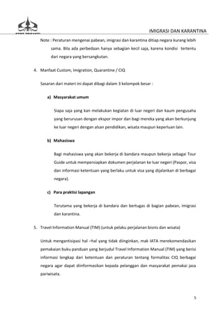 IMIGRASI DAN KARANTINA
   Note : Peraturan mengenai pabean, imigrasi dan karantina ditiap negara kurang lebih
         sama. Bila ada perbedaan hanya sebagian kecil saja, karena kondisi tertentu
         dari negara yang bersangkutan.


4. Manfaat Custom, Imigration, Quarantine / CIQ

   Sasaran dari materi ini dapat dibagi dalam 3 kelompok besar :


       a) Masyarakat umum

          Siapa saja yang kan melakukan kegiatan di luar negeri dan kaum pengusaha
          yang berurusan dengan ekspor impor dan bagi mereka yang akan berkunjung
          ke luar negeri dengan alsan pendidikan, wisata maupun keperluan lain.


       b) Mahasiswa

          Bagi mahasiswa yang akan bekerja di bandara maupun bekerja sebagai Tour
          Guide untuk mempersiapkan dokumen perjalanan ke luar negeri (Paspor, visa
          dan informasi ketentuan yang berlaku untuk visa yang dijalankan di berbagai
          negara).

       c) Para praktisi lapangan


          Terutama yang bekerja di bandara dan bertugas di bagian pabean, imigrasi
          dan karantina.


5. Travel Information Manual (TIM) (untuk pelaku perjalanan bisnis dan wisata)

   Untuk mengantisipasi hal –hal yang tidak diinginkan, mak IATA merekomendasikan
   pemakaian buku panduan yang berjudul Travel Information Manual (TIM) yang berisi
   informasi lengkap dari ketentuan dan peraturan tentang formalitas CIQ berbagai
   negara agar dapat diinformasikan kepada pelanggan dan masyarakat pemakai jasa
   pariwisata.




                                                                                     5
 