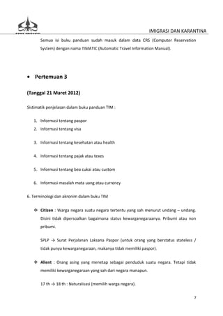 IMIGRASI DAN KARANTINA
       Semua isi buku panduan sudah masuk dalam data CRS (Computer Reservation
      System) dengan nama TIMATIC (Automatic Travel Information Manual).




• Pertemuan 3

(Tanggal 21 Maret 2012)

Sistimatik penjelasan dalam buku panduan TIM :

   1. Informasi tentang paspor
   2. Informasi tentang visa

   3. Informasi tentang kesehatan atau health


   4. Informasi tentang pajak atau texes

   5. Informasi tentang bea cukai atau custom


   6. Informasi masalah mata uang atau currency

6. Terminologi dan akronim dalam buku TIM


    Citizen : Warga negara suatu negara tertentu yang sah menurut undang – undang.
       Disini tidak dipersoalkan bagaimana status kewarganegaraanya. Pribumi atau non
       pribumi.

       SPLP → Surat Perjalanan Laksana Paspor (untuk orang yang berstatus stateless /
       tidak punya kewarganegaraan, makanya tidak memiliki paspor).


    Alient : Orang asing yang menetap sebagai penduduk suatu negara. Tetapi tidak
       memiliki kewarganegaraan yang sah dari negara manapun.

       17 th → 18 th : Naturalisasi (memilih warga negara).


                                                                                    7
 