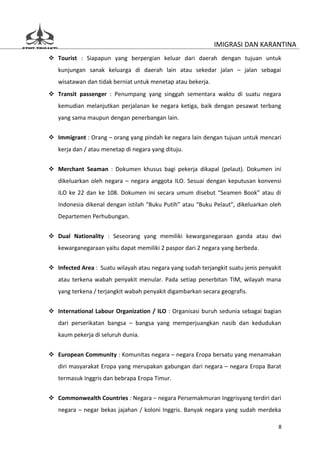 IMIGRASI DAN KARANTINA
 Tourist : Siapapun yang berpergian keluar dari daerah dengan tujuan untuk
   kunjungan sanak keluarga di daerah lain atau sekedar jalan – jalan sebagai
   wisatawan dan tidak berniat untuk menetap atau bekerja.
 Transit passenger : Penumpang yang singgah sementara waktu di suatu negara
   kemudian melanjutkan perjalanan ke negara ketiga, baik dengan pesawat terbang
   yang sama maupun dengan penerbangan lain.


 Immigrant : Orang – orang yang pindah ke negara lain dengan tujuan untuk mencari
   kerja dan / atau menetap di negara yang dituju.


 Merchant Seaman : Dokumen khusus bagi pekerja dikapal (pelaut). Dokumen ini
   dikeluarkan oleh negara – negara anggota ILO. Sesuai dengan keputusan konvensi
   ILO ke 22 dan ke 108. Dokumen ini secara umum disebut “Seamen Book” atau di
   Indonesia dikenal dengan istilah “Buku Putih” atau “Buku Pelaut”, dikeluarkan oleh
   Departemen Perhubungan.


 Dual Nationality : Seseorang yang memiliki kewarganegaraan ganda atau dwi
   kewarganegaraan yaitu dapat memiliki 2 paspor dari 2 negara yang berbeda.


 Infected Area : Suatu wilayah atau negara yang sudah terjangkit suatu jenis penyakit
   atau terkena wabah penyakit menular. Pada setiap penerbitan TIM, wilayah mana
   yang terkena / terjangkit wabah penyakit digambarkan secara geografis.


 International Labour Organization / ILO : Organisasi buruh sedunia sebagai bagian
   dari perserikatan bangsa – bangsa yang memperjuangkan nasib dan kedudukan
   kaum pekerja di seluruh dunia.


 European Community : Komunitas negara – negara Eropa bersatu yang menamakan
   diri masyarakat Eropa yang merupakan gabungan dari negara – negara Eropa Barat
   termasuk Inggris dan bebrapa Eropa Timur.


 Commonwealth Countries : Negara – negara Persemakmuran Inggrisyang terdiri dari
   negara – negar bekas jajahan / koloni Inggris. Banyak negara yang sudah merdeka

                                                                                     8
 