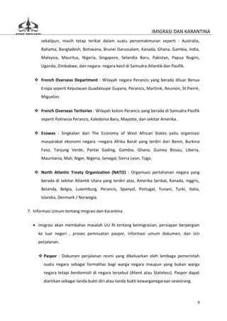 IMIGRASI DAN KARANTINA
      sekalipun, masih tetap terikat dalam suatu persemakmuran seperti : Australia,
      Bahama, Bangladesh, Botswana, Brunei Darussalam, Kanada, Ghana, Gambia, India,
      Malaysia, Mauritus, Nigeria, Singapore, Selandia Baru, Pakistan, Papua Nugini,
      Uganda, Zimbabwe, dan negara- negara kecil di Samudra Atlantik dan Pasifik.


    French Overseas Department : Wilayah negara Perancis yang berada diluar Benua
      Eropa seperti Kepulauan Guadaloupe Guyana, Perancis, Martinik, Reunion, St.Pierre,
      Miguelon.


    French Overseas Teritories : Wilayah koloni Perancis yang berada di Samudra Pasifik
      seperti Polinesia Perancis, Kaledonia Baru, Mayotte, dan sekitar Amerika.


    Ecowas : Singkatan dari The Economy of West African States yaitu organisasi
      masyarakat ekonomi negara –negara Afrika Barat yang terdiri dari Benin, Burkina
      Faso, Tanjung Verde, Pantai Gading, Gambia, Ghana, Guinea Bissau, Liberia,
      Mauritania, Mali, Niger, Nigeria, Senegal, Sierra Leon, Togo.


    North Atlantic Treaty Organization (NATO) : Organisasi pertahanan negara yang
      berada di sekitar Atlantik Utara yang terdiri atas, Amerika Serikat, Kanada, Inggris,
      Belanda, Belgia, Luxemburg, Perancis, Spanyol, Portugal, Yunani, Turki, Italia,
      Islandia, Denmark / Norwegia.


7. Informasi Umum tentang Imigrasi dan Karantina


  • Imigrasi akan membahas masalah UU RI tentang keimigrasian, persiapan berpergian
     ke luar negeri , proses pemnuatan paspor, informasi umum dokumen, dan izin
     perjalanan.


      Paspor : Dokumen perjalanan resmi yang dikeluarkan oleh lembaga pemerintah
        suatu negara sebagai formalitas bagi warga negara maupun yang bukan warga
        negara tetapi berdomisili di negara tersebut (Alient atau Stateless). Paspor dapat
        diartikan sebagai tanda bukti diri atau tanda bukti kewarganegaraan seseorang.



                                                                                          9
 