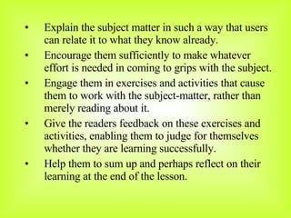Explain the subject matter in such a way that users can relate it to what they know already. Encourage them sufficiently to make whatever effort is needed in coming to grips with the subject. Engage them in exercises and activities that cause them to work with the subject-matter, rather than merely reading about it. Give the readers feedback on these exercises and activities, enabling them to judge for themselves whether they are learning successfully. Help them to sum up and perhaps reflect on their learning at the end of the lesson. 
