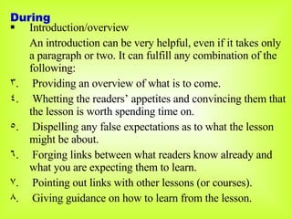Introduction/overview An introduction can be very helpful, even if it takes only a paragraph or two. It can fulfill any combination of the following: Providing an overview of what is to come. Whetting the readers’ appetites and convincing them that the lesson is worth spending time on. Dispelling any false expectations as to what the lesson might be about. Forging links between what readers know already and what you are expecting them to learn. Pointing out links with other lessons (or courses). Giving guidance on how to learn from the lesson. During 