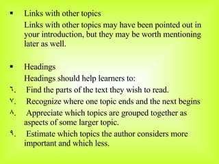 Links with other topics Links with other topics may have been pointed out in your introduction, but they may be worth mentioning later as well. Headings Headings should help learners to: Find the parts of the text they wish to read. Recognize where one topic ends and the next begins Appreciate which topics are grouped together as aspects of some larger topic. Estimate which topics the author considers more important and which less. 