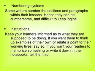 Numbering systems Some writers number the sections and paragraphs within their lessons. Hence they can be cumbersome, and difficult to keep logical.  Instructions Keep your learners informed as to what they are supposed to be doing. If you want them to think up examples of their own or relate a point to their working lives, say so. If you want your readers to memorize something or write it down in their notebooks, tell them so. 