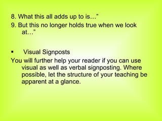 8. What this all adds up to is…” 9. But this no longer holds true when we look at…” Visual Signposts You will further help your reader if you can use visual as well as verbal signposting. Where possible, let the structure of your teaching be apparent at a glance. 