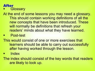 Glossary At the end of some lessons you may need a glossary. This should contain working definitions of all the new concepts that have been introduced. These will normally be definitions that refresh your readers’ minds about what they have learned. Post-test This would consist of one or more exercises that learners should be able to carry out successfully after having worked through the lesson.  Index The index should consist of the key words that readers are likely to look up.  After 