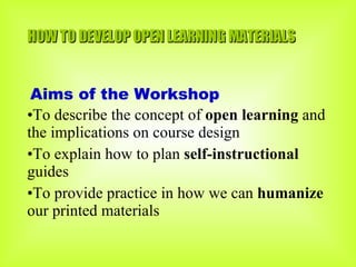 HOW TO DEVELOP OPEN LEARNING MATERIALS Aims of the Workshop To describe the concept of  open learning  and the implications on course design To explain how to plan  self-instructional  guides  To provide practice in how we can  humanize  our printed materials 