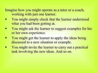 Imagine how you might operate as a tutor or a coach, working with just one learner. You might simply check that the learner understood what you had been getting at. You might ask the learner to suggest examples for his or her own experience. You might get the learner to apply the ideas being discussed to a new situation or example. You might invite the learner to carry out a practical task involving the new ideas. And so on. 