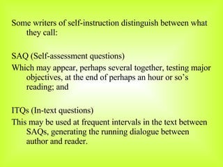 Some writers of self-instruction distinguish between what they call:  SAQ (Self-assessment questions) Which may appear, perhaps several together, testing major objectives, at the end of perhaps an hour or so’s reading; and ITQs (In-text questions) This may be used at frequent intervals in the text between SAQs, generating the running dialogue between author and reader. 
