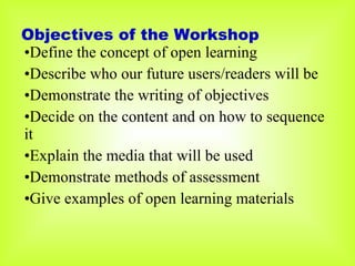 Objectives of the Workshop Define the concept of open learning Describe who our future users/readers will be Demonstrate the writing of objectives Decide on the content and on how to sequence it Explain the media that will be used Demonstrate methods of assessment Give examples of open learning materials 