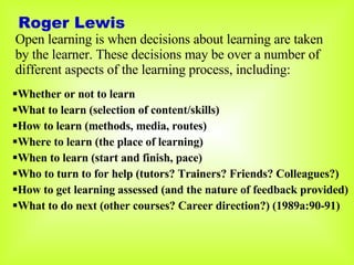 Roger Lewis Open learning is when decisions about learning are taken by the learner. These decisions may be over a number of different aspects of the learning process, including: Whether or not to learn What to learn (selection of content/skills) How to learn (methods, media, routes) Where to learn (the place of learning) When to learn (start and finish, pace) Who to turn to for help (tutors? Trainers? Friends? Colleagues?) How to get learning assessed (and the nature of feedback provided) What to do next (other courses? Career direction?) (1989a:90-91) 
