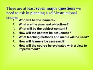 There are at least  seven major questions  we need to ask in planning a self-instructional course: Who will be the learners? What are the aims and objectives? What will be the subject-content? How will the content be sequenced? What teaching methods and media will be used? How will learners be assessed? How will the course be evaluated with a view to improvement? 