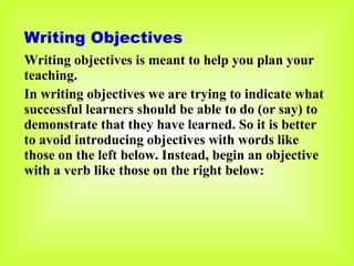 Writing Objectives  Writing objectives is meant to help you plan your teaching. In writing objectives we are trying to indicate what successful learners should be able to do (or say) to demonstrate that they have learned. So it is better to avoid introducing objectives with words like those on the left below. Instead, begin an objective with a verb like those on the right below: 
