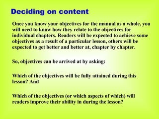 Once you know your objectives for the manual as a whole, you will need to know how they relate to the objectives for individual chapters. Readers will be expected to achieve some objectives as a result of a particular lesson, others will be expected to get better and better at, chapter by chapter. So, objectives can be arrived at by asking: Which of the objectives will be fully attained during this lesson? And Which of the objectives (or which aspects of which) will readers improve their ability in during the lesson? Deciding on content 