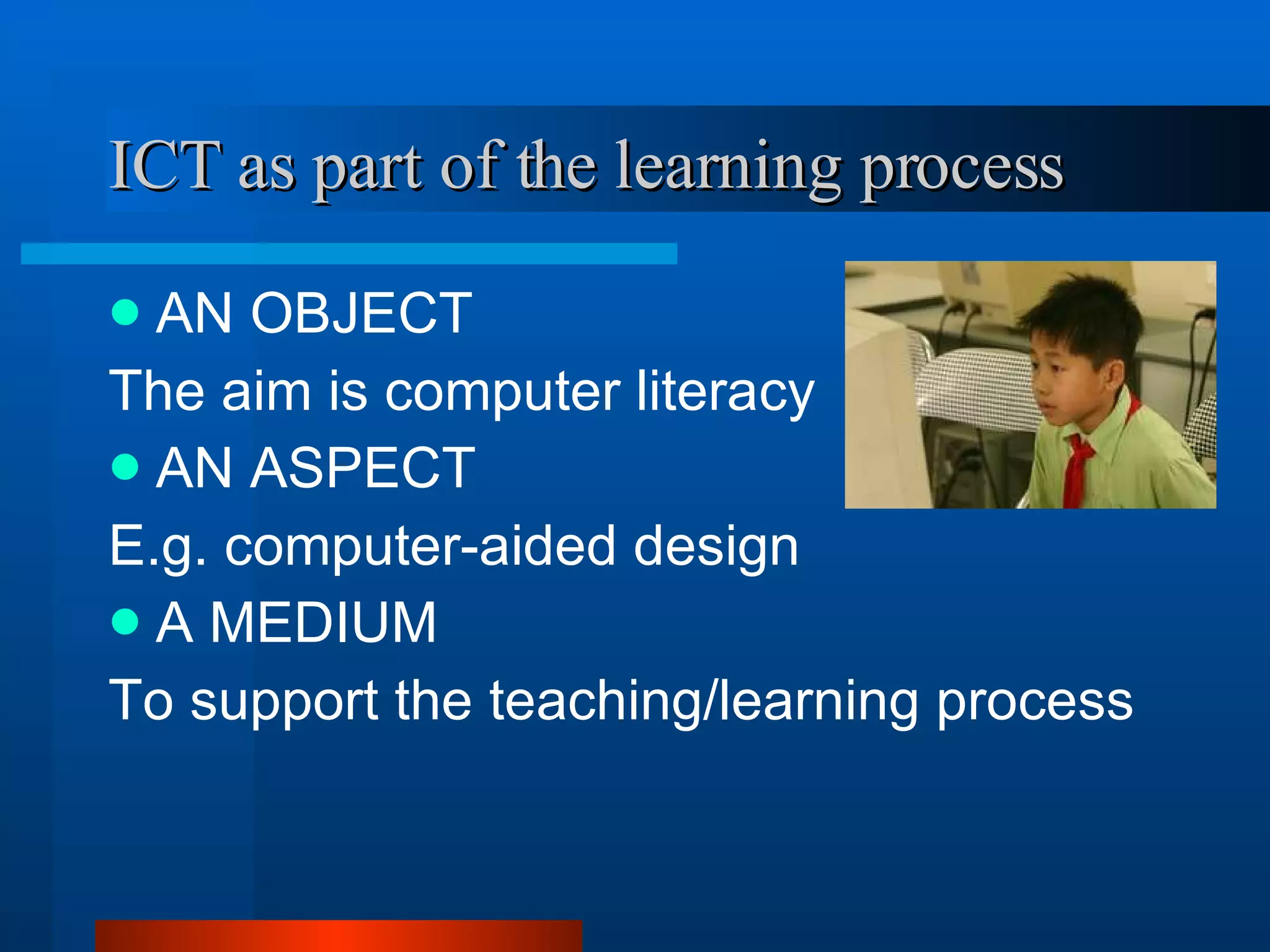 ICT as part of the learning process   AN OBJECT  The aim is computer literacy AN ASPECT E.g. computer-aided design  A MEDIUM  To support the teaching/learning process 