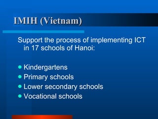 IMIH (Vietnam) Support the process of implementing ICT in 17 schools of Hanoi: Kindergartens Primary schools Lower secondary schools Vocational schools 