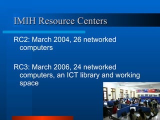 IMIH Resource Centers RC2: March 2004, 26 networked computers RC3: March 2006, 24 networked computers, an ICT library and working space   
