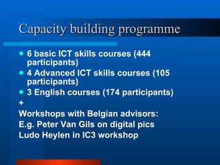 Capacity building programme 6 basic ICT skills courses (444 participants) 4 Advanced ICT skills courses (105 participants) 3 English courses (174 participants) + Workshops with Belgian advisors:  E.g. Peter Van Gils on digital pics Ludo Heylen in IC3 workshop 