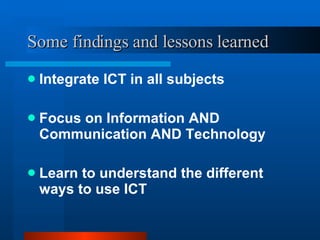 Some findings and lessons learned Integrate ICT in all subjects Focus on Information AND Communication AND Technology Learn to understand the different ways to use ICT 