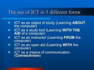 The use of ICT in 5 different forms ICT as an object of study (Learning  ABOUT  the computer) ICT as a study tool (Learning  WITH THE AID  of a computer) ICT as an instructor (Learning  FROM  the computer) ICT as an open aid (Learning  WITH  the computer) ICT as a means of communication ( Connectivism ) 
