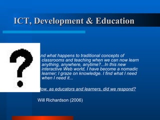 ICT, Development & Education   And what happens to traditional concepts of classrooms and teaching when we can now learn anything, anywhere, anytime?...In this new interactive Web world, I have become a nomadic learner; I graze on knowledge. I find what I need when I need it...  How, as educators and learners, did we respond? Will Richardson (2006) 