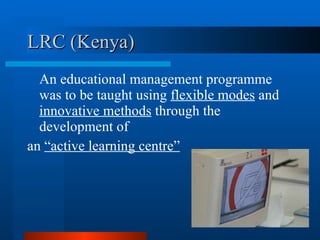 LRC (Kenya) An educational management programme was to be taught using  flexible modes  and  innovative methods  through the development of  an  “active learning centre” 
