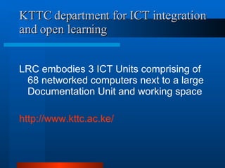 KTTC department for ICT integration and open learning LRC embodies 3 ICT Units comprising of 68 networked computers next to a large Documentation Unit and working space http://www.kttc.ac.ke/ 