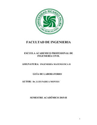 1
FACULTAD DE INGENIERIA
ESCUELA ACADEMICO PROFESIONAL DE
INGENIERÍA CIVIL
ASIGNATURA: INGENIERÍA MATEMÁTICA II
GUÍA DE LABORATORIO
AUTOR: Dr. LUIS PAIHUA MONTES
SEMESTRE ACADÉMICO 2015-II
 