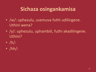 Sichaza osingankamisa
• /w/: uphezulu, usemuva futhi udilingene.
Uthini wena?
• /y/: uphezulu, uphambili, futhi akadilingene.
Uthini?
• /h/:
• /hh/:
10
 