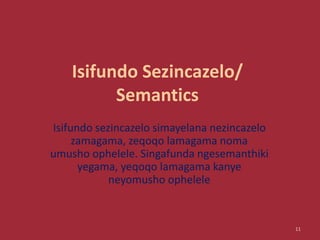 Isifundo Sezincazelo/
Semantics
Isifundo sezincazelo simayelana nezincazelo
zamagama, zeqoqo lamagama noma
umusho ophelele. Singafunda ngesemanthiki
yegama, yeqoqo lamagama kanye
neyomusho ophelele
11
 