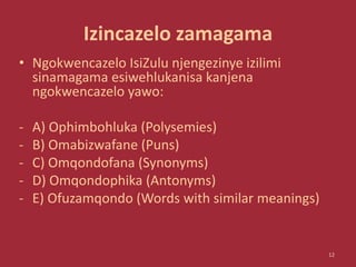 Izincazelo zamagama
• Ngokwencazelo IsiZulu njengezinye izilimi
sinamagama esiwehlukanisa kanjena
ngokwencazelo yawo:
- A) Ophimbohluka (Polysemies)
- B) Omabizwafane (Puns)
- C) Omqondofana (Synonyms)
- D) Omqondophika (Antonyms)
- E) Ofuzamqondo (Words with similar meanings)
12
 