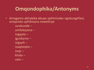 Omqondophika/Antonyms
• Amagama abhaleka abuye aphimiseke ngokungefani,
amqondo uphikisana nowelinye
uvukuvale –
umfokazana –
isigqala –
igcokama –
isigwili –
izaqheqhe –
impi –
khala –
vala –
16
 