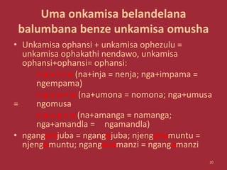 Uma onkamisa belandelana
balumbana benze unkamisa omusha
• Unkamisa ophansi + unkamisa ophezulu =
unkamisa ophakathi nendawo, unkamisa
ophansi+ophansi= ophansi:
> a + i = e (na+inja = nenja; nga+impama =
ngempama)
> a + u = o (na+umona = nomona; nga+umusa
= ngomusa
> a + a = a (na+amanga = namanga;
nga+amandla = ngamandla)
• nganga+ijuba = ngangejuba; njenga+umuntu =
njengomuntu; nganga+amanzi = ngangamanzi
20
 