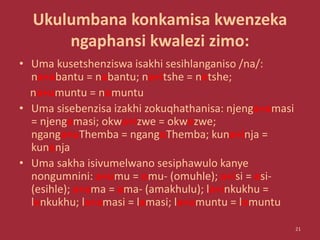 Ukulumbana konkamisa kwenzeka
ngaphansi kwalezi zimo:
• Uma kusetshenziswa isakhi sesihlanganiso /na/:
na+abantu = nabantu; na+itshe = netshe;
na+umuntu = nomuntu
• Uma sisebenzisa izakhi zokuqhathanisa: njenga+amasi
= njengamasi; okwa+izwe = okwezwe;
nganga+uThemba = ngangoThemba; kuna+inja =
kunenja
• Uma sakha isivumelwano sesiphawulo kanye
nongumnini: a+umu = omu- (omuhle); a+isi = esi-
(esihle); a+ama = ama- (amakhulu); la+inkukhu =
lenkukhu; la+amasi = lamasi; la+umuntu = lomuntu
21
 