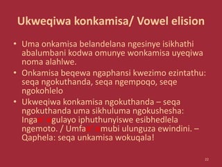 Ukweqiwa konkamisa/ Vowel elision
• Uma onkamisa belandelana ngesinye isikhathi
abalumbani kodwa omunye wonkamisa uyeqiwa
noma alahlwe.
• Onkamisa beqewa ngaphansi kwezimo ezintathu:
seqa ngokuthanda, seqa ngempoqo, seqe
ngokohlelo
• Ukweqiwa konkamisa ngokuthanda – seqa
ngokuthanda uma sikhuluma ngokushesha:
Ingan’ egulayo iphuthunyiswe esibhedlela
ngemoto. / Umfan’ omubi ulunguza ewindini. –
Qaphela: seqa unkamisa wokuqala!
22
 