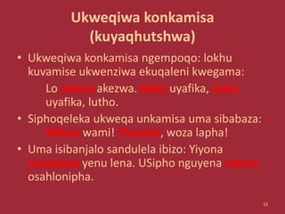 Ukweqiwa konkamisa
(kuyaqhutshwa)
• Ukweqiwa konkamisa ngempoqo: lokhu
kuvamise ukwenziwa ekuqaleni kwegama:
Lo mfana akezwa. Baba uyafika, baba
uyafika, lutho.
• Siphoqeleka ukweqa unkamisa uma sibabaza:
Mfana wami! Themba, woza lapha!
• Uma isibanjalo sandulela ibizo: Yiyona
nkululeko yenu lena. USipho nguyena mfana
osahlonipha.
23
 